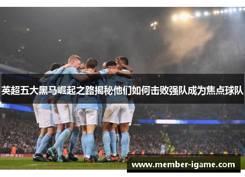 英超五大黑马崛起之路揭秘他们如何击败强队成为焦点球队