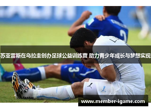 苏亚雷斯在乌拉圭创办足球公益训练营 助力青少年成长与梦想实现