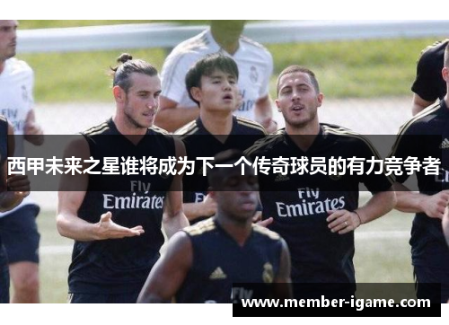 西甲未来之星谁将成为下一个传奇球员的有力竞争者