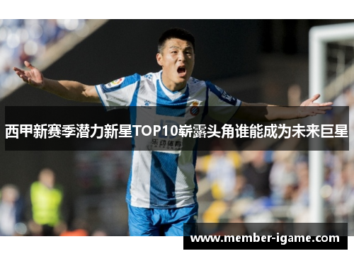 西甲新赛季潜力新星TOP10崭露头角谁能成为未来巨星