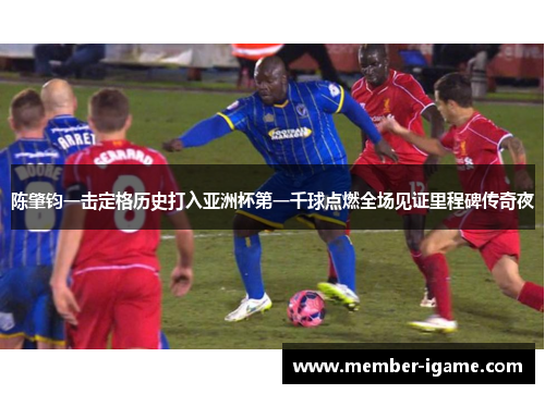 陈肇钧一击定格历史打入亚洲杯第一千球点燃全场见证里程碑传奇夜 陈肇钧一击定格历史打入亚洲杯第一千球点燃全场见证里程碑传奇夜